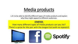 Media products
L.O: to be able to identify different types of media products and explain
why they might appeal to different audiences.
STARTER:
How many different types of media products can you list?
There’s a prize for the pair with the longest list (with no repeats!)
 