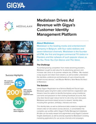 CASE STUDY
About Medialaan
Medialaan is the leading media and entertainment
company in Belgium, with four radio stations and
seven television channels. Medialaan is the founder
of VTM, the first and largest commercial TV station in
Flanders and the network of such popular shows as
So You Think You Can Dance and The Voice.
The Challenge
To combat growing competition from media streaming providers,
Medialaan sought to add value for its advertising sponsors and
increase rate cards on its premier network site, VTM.be. “We
needed a way acquire and retain more viewers, as well as better
understand the identities, preferences and behaviours of users
streaming site content across devices,” said Wouter Mertens, New
Media Architect at Medialaan.
The Solution
Using Gigya’s Registration-as-a-Service (RaaS) and Social Login,
Medialaan gates long-form video content behind a registration wall.
Viewers have the option to identify themselves using a traditional
username and password or their existing Facebook accounts. Not
only does Social Login reduce barrier to site entry, but it also gives
Medialaan permission-based access to viewers’ identity data,
including their genders, birthdays, interests and more.
This identity data, as well as behavioural data created as registered
viewers take on-site actions across devices, is consolidated
into complete user profiles within Gigya’s Profile Management
database. All data can be easily viewed and segmented using
Gigya’s Customer Insights dashboard, as well as directly exported
Medialaan Drives Ad
Revenue with Gigya’s
Customer Identity
Management Platform
SUCCESS HIGHLIGHTS
200% growth
over expected
number of
registered users
15% projected
increase in total
ad revenue
30% of daily
site visitors
logging in
 