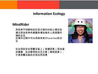 MindRider
Information Ecology
用各种不同颜色的灯显示骑车时的心理状态
通过添加各种传感器来增加骑车人和周围环
境的交互
在必须的安全穿戴设备上（保健因素）添加诸
如健康，社会影响的交互元素（愉悦因素），
才是穿戴设备的目前应用场景
在骑车过程中可以用其来进行hand-free的交
互
 