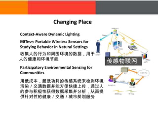 Changing Place
Context-Aware Dynamic Lighting
MITes+: Portable Wireless Sensors for
Studying Behavior in Natural Settings
收集人的行为和周围环境的数据，用于
人的健康和环境节能
Participatory Environmental Sensing for
Communities
传感物联网
用低成本，超低功耗的传感系统来检测环境
污染／交通数据并能方便快捷上传，通过人
的参与积极性获得数据采集并分析，从而提
供针对性的健康／交通／城市规划服务
 