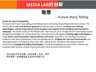 MEDIA LAB的创新
敢想
---Future Story Telling
Center for Future Storytelling
The Center for Future Storytelling at the Media Lab is rethinking storytelling for the 21st century. The
Center takes a new and dynamic approach to how we tell our stories, creating new methods,
technologies, and learning programs that recognize and respond to the changing communications
landscape. The Center builds on the Media Lab's more than 25 years of experience in developing society-
changing technologies for human expression and interactivity. By applying leading-edge technologies to
make stories more interactive, improvisational, and social, researchers are working to transform
audiences into active participants in the storytelling process, bridging the real and virtual worlds, and
allowing everyone to make and share their own unique stories. Research also explores ways to
revolutionize imaging and display technologies, including developing next-generation cameras and
programmable studios, making movie production more versatile and economic.
• 用先进技术来让故事（应用场景）互动，即兴
• 同时探索一些图像和显示技术的创新方法
 