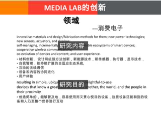 MEDIA LAB的创新
领域
---消费电子
innovative materials and design/fabrication methods for them; new power technologies;
new sensors, actuators, and displays;
self-managing, incrementally and limitlessly scalable ecosystems of smart devices;
cooperative wireless communications;
co-evolution of devices and content; and user experience.
• 材料创新， 设计和组装方法创新，新能源技术，新传感器，执行器，显示技术，
• 自我管理，能持续扩展的自适应生态系统,
• 互动的无线通信
• 设备和内容的协同进化
• 用户体验
resulting in simple, ubiquitous, easy- and delightful-to-use
devices that know a great deal about one another, the world, and the people in
their proximity
研究内容
研究目的
• 创造简单的，能够普及地，容易使用而又赏心悦目的设备，这些设备还能和别的设
备和人乃至整个世界进行互动
 