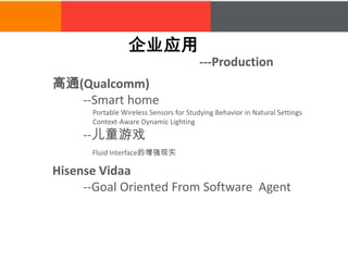 企业应用
---Production
Hisense Vidaa
--Goal Oriented From Software Agent
高通(Qualcomm)
--Smart home
Portable Wireless Sensors for Studying Behavior in Natural Settings
Context-Aware Dynamic Lighting
--儿童游戏
Fluid Interface的增强现实
 