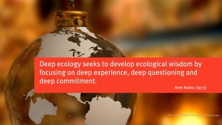 Deep ecology seeks to develop ecological wisdom by
focusing on deep experience, deep questioning and
deep commitment.
                                            Arne Naess (1973)




                                       Photo credits: http://www.sxc.hu/profile/guitargoa
 