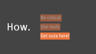 Be critical

How.   Use tools
       Get outa here!
 