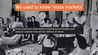 We used to know ‘mass markets’



If you knew and understood a small group of people, your
product could be relevant for millions of others
 