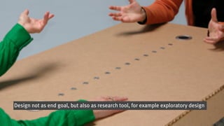 Design not as end goal, but also as research tool, for example exploratory design
 