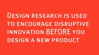 Design research is used
to encourage disruptive
innovation BEFORE you
design a new product
 