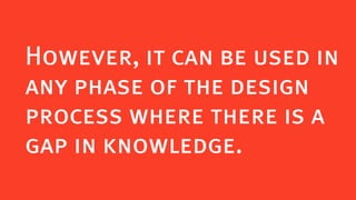 However, it can be used in
any phase of the design
process where there is a
gap in knowledge.
 