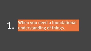 When you need a foundational
1.   understanding of things.
 