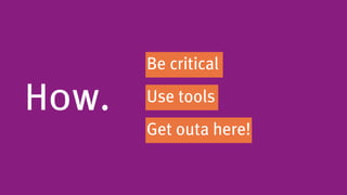 Be critical

How.   Use tools
       Get outa here!
 