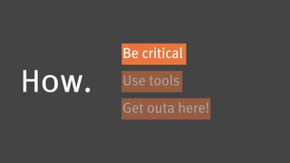 Be critical

How.   Use tools
       Get outa here!
 