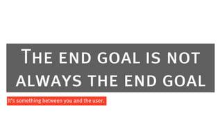 The end goal is not
   always the end goal
It’s something between you and the user.
 