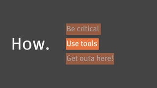 Be critical

How.   Use tools
       Get outa here!
 