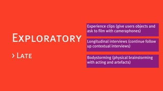 Experience clips (give users objects and
              ask to film with cameraphones)

Exploratory   Longitudinal interviews (continue follow
              up contextual interviews)

> Late        Bodystorming (physical brainstorming
              with acting and artefacts)
 