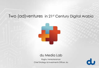 Two (ad)ventures in 21st Century Digital Arabia




                    du Media Lab
                      Raghu Venkataraman
              Chief Strategy & Investments Officer, du
 