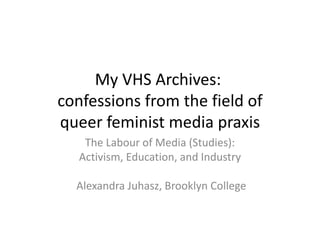 My VHS Archives:
confessions from the field of
queer feminist media praxis
The Labour of Media (Studies):
Activism, Education, and Industry
Alexandra Juhasz, Brooklyn College
 