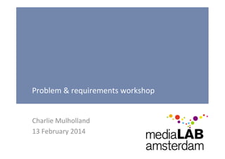 Problem	
  &	
  requirements	
  workshop	
  
Charlie	
  Mulholland	
  
13	
  February	
  2014	
  

 