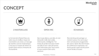 CONCEPT

2 MASTERCLASS

OPEN-MIC

Le format de la MasterClass est,
selon nous, le meilleur moyen de
transmettre une vision, un message
de manière concise et dynamique.
C’est aussi un moyen de mettre en
lumière deux acteurs innovants de
l’écosystème.

Qui n’a pas déjà eu une idée, et s’est
demandé si elle était viable,
intéressante, intelligente ? Ce
temps de parole est la pour tester
son idée et voir si des personnes
sont intéressées pour vous suivre
et vous soutenir dans votre
aventure.
MediaLabSession - Présentation

ECHANGES

Rien de tel que de partager un
moment autour d’un verre pour
faire connaissance et apprendre
des autres. Après 40 à 50 minutes
de conférences inspirantes, nul
doute que les sujets de discussion
seront faciles à trouver.
P. 10

 