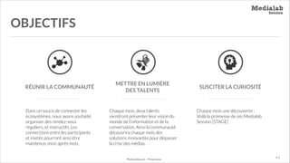 OBJECTIFS

RÉUNIR LA COMMUNAUTÉ

Dans un soucis de connecter les
écosystèmes, nous avons souhaité
organiser des rendez-vous
réguliers, et instructifs. Les
connections entre les participants
et invités pourront ainsi être
maintenus, mois après mois.

METTRE EN LUMIÈRE
DES TALENTS

Chaque mois, deux talents
viendront présenter leur vision du
monde de l’information et de la
conversation. Ainsi la communauté
découvrira chaque mois des
solutions innovantes pour dépasser
la crise des médias.

MediaLabSession - Présentation

SUSCITER LA CURIOSITÉ

Chaque mois une découverte :
Voilà la promesse de ces Medialab
Session [STAGE]

P. 9

 