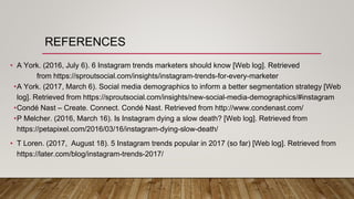 REFERENCES
• A York. (2016, July 6). 6 Instagram trends marketers should know [Web log]. Retrieved
from https://sproutsocial.com/insights/instagram-trends-for-every-marketer
•A York. (2017, March 6). Social media demographics to inform a better segmentation strategy [Web
log]. Retrieved from https://sproutsocial.com/insights/new-social-media-demographics/#instagram
•Condé Nast – Create. Connect. Condé Nast. Retrieved from http://www.condenast.com/
•P Melcher. (2016, March 16). Is Instagram dying a slow death? [Web log]. Retrieved from
https://petapixel.com/2016/03/16/instagram-dying-slow-death/
• T Loren. (2017, August 18). 5 Instagram trends popular in 2017 (so far) [Web log]. Retrieved from
https://later.com/blog/instagram-trends-2017/
 