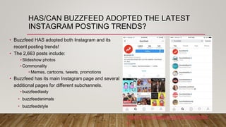 HAS/CAN BUZZFEED ADOPTED THE LATEST
INSTAGRAM POSTING TRENDS?
• Buzzfeed HAS adopted both Instagram and its
recent posting trends!
• The 2,663 posts include:
•Slideshow photos
•Commonality
• Memes, cartoons, tweets, promotions
• Buzzfeed has its main Instagram page and several
additional pages for different subchannels.
•buzzfeedtasty
• buzzfeedanimals
• buzzfeedstyle
https://www.instagram.com/buzzfeed/?hl=e
n
 