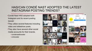 HAS/CAN CONDÉ NAST ADOPTED THE LATEST
INSTAGRAM POSTING TRENDS?
•Condé Nast HAS adopted both
Instagram and its recent posting
trends!
•They utilize several features including
video and slideshow posts.
•They also have several other social
media accounts for their brands.
•condenasttraveler
•cntraveler
https://www.instagram.com/condenast/?hl=e
n
 