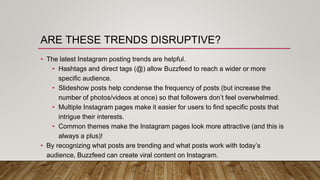ARE THESE TRENDS DISRUPTIVE?
• The latest Instagram posting trends are helpful.
• Hashtags and direct tags (@) allow Buzzfeed to reach a wider or more
specific audience.
• Slideshow posts help condense the frequency of posts (but increase the
number of photos/videos at once) so that followers don’t feel overwhelmed.
• Multiple Instagram pages make it easier for users to find specific posts that
intrigue their interests.
• Common themes make the Instagram pages look more attractive (and this is
always a plus)!
• By recognizing what posts are trending and what posts work with today’s
audience, Buzzfeed can create viral content on Instagram.
 