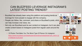 CAN BUZZFEED LEVERAGE INSTAGRAM’S
LATEST POSTING TRENDS?
• Buzzfeed has already been using this platform and posting trends as
leverage for more people to engage with the company.
• People can follow, like, comment, and share on Buzzfeed’s posts, which
can help increase viral views, too.
• Not only can Buzzfeed post its own content on Instagram, but it can also
create content based on Instagram posts from regular users around the
world.
• 15 Photos That Make You The Worst Type Of Person On Instagram:
https://www.buzzfeed.com/beatrizserranomolina/instasshole?utm_term=.jq
e154BZo#.rtzxGJQr0
 