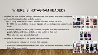 WHERE IS INSTAGRAM HEADED?
• Instagram will most likely be seeing a consistent new user growth, as it is becoming more
and more of the social media’s go-to for content.
• As of today, there are around 400 million active users around the world.
• By 2020, it is expected that 1 in every 3 people will use Instagram as a social media
outlet.
• Everyday, new people are signing up to use Instagram as a platform to see other
peoples’ photos and videos and also to post content of their own.
• More ads, more user generated content.
• Instagram is a suitable part of the greater media ecosystem.
• Advertisers use Instagram to promote their products.
• Celebrities use this platform to share their public life with fans and to stay relevant in
today’s fast-paced society.
 