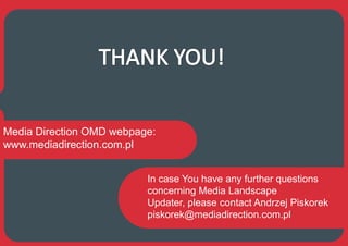 Media Direction OMD webpage:
www.mediadirection.com.pl


                          In case You have any further questions
                          concerning Media Landscape
                          Updater, please contact Andrzej Piskorek
                          piskorek@mediadirection.com.pl
 