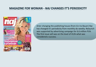 Arter changing the publishing house (from G+J to Bauer) Naj
has changed it’s periodicity from monthly do weekly. Relaunch
was supported by advertising campaign for 6.6 million PLN.
The first issue sell was on the level of 412k what was
considered a success.
 