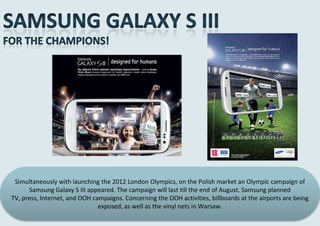 Simultaneously with launching the 2012 London Olympics, on the Polish market an Olympic campaign of
      Samsung Galaxy S III appeared. The campaign will last till the end of August. Samsung planned
TV, press, Internet, and OOH campaigns. Concerning the OOH activities, billboards at the airports are being
                               exposed, as well as the vinyl nets in Warsaw.
 