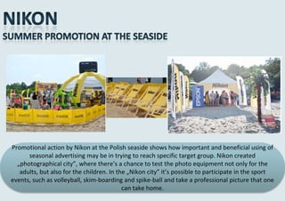 Promotional action by Nikon at the Polish seaside shows how important and beneficial using of
      seasonal advertising may be in trying to reach specific target group. Nikon created
  „photographical city”, where there’s a chance to test the photo equipment not only for the
   adults, but also for the children. In the „Nikon city” it’s possible to participate in the sport
events, such as volleyball, skim-boarding and spike-ball and take a professional picture that one
                                           can take home.
 