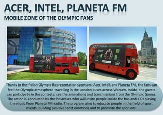 Thanks to the Polish Olympic Representation sponsors: Acer, Intel, and Planeta FM, the fans can
 feel the Olympic atmosphere travelling in the London buses across Warsaw. Inside, the guests
can participate in the contests, see the animations and transmissions from the Olympic Games.
 The action is conducted by the hostesses who will invite people inside the bus and a DJ playing
   the music from Planeta FM radio. The program aims to educate people in the field of sport
              events, building positive sport emotions and to promote the sponsors.
 