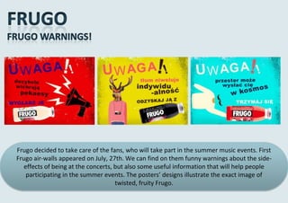 Frugo decided to take care of the fans, who will take part in the summer music events. First
Frugo air-walls appeared on July, 27th. We can find on them funny warnings about the side-
   effects of being at the concerts, but also some useful information that will help people
    participating in the summer events. The posters’ designs illustrate the exact image of
                                     twisted, fruity Frugo.
 