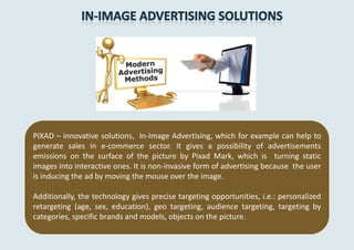 PIXAD – innovative solutions, In-Image Advertising, which for example can help to
generate sales in e-commerce sector. It gives a possibility of advertisements
emissions on the surface of the picture by Pixad Mark, which is turning static
images into interactive ones. It is non-invasive form of advertising because the user
is inducing the ad by moving the mouse over the image.

Additionally, the technology gives precise targeting opportunities, i.e.: personalized
retargeting (age, sex, education), geo targeting, audience targeting, targeting by
categories, specific brands and models, objects on the picture.
 