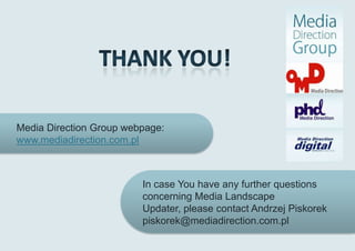 Media Direction Group webpage:
www.mediadirection.com.pl



                         In case You have any further questions
                         concerning Media Landscape
                         Updater, please contact Andrzej Piskorek
                         piskorek@mediadirection.com.pl
 