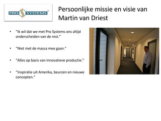 Persoonlijke missie en visie van Martin van Driest “ Ik wil dat we met Pro Systems ons altijd onderscheiden van de rest.” “ Niet met de massa mee gaan.” “ Alles op basis van innovatieve productie.” “ Inspiratie uit Amerika, beurzen en nieuwe concepten.” 