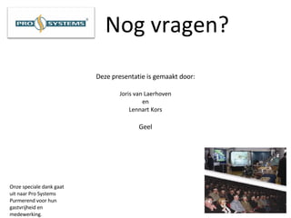 Nog vragen? Deze presentatie is gemaakt door: Joris van Laerhoven en Lennart Kors Geel Onze speciale dank gaat uit naar Pro Systems Purmerend voor hun gastvrijheid en medewerking. 