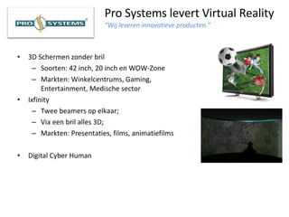 Pro Systems levert Virtual Reality “Wij leveren innovatieve producten.” 3D Schermen zonder bril Soorten: 42 inch, 20 inch en WOW-Zone  Markten: Winkelcentrums, Gaming, Entertainment, Medische sector  Ixfinity Twee beamers op elkaar; Via een bril alles 3D; Markten: Presentaties, films, animatiefilms  Digital Cyber Human 