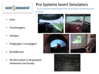 Pro Systems levert Simulators   “In ons nieuwe pand krijgen wij de grootste showroom van Europa.”   Auto Vrachtwagens Schepen Vliegtuigen / straaljagers Brandblusser Dit binnenkort in de grootste showroom van Europa 
