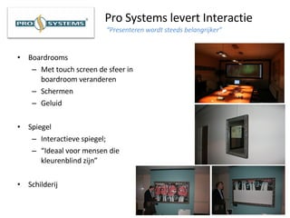 Pro Systems levert Interactie   “Presenteren wordt steeds belangrijker”   Boardrooms Met touch screen de sfeer in boardroom veranderen Schermen Geluid Spiegel Interactieve spiegel; “ Ideaal voor mensen die kleurenblind zijn”   Schilderij 