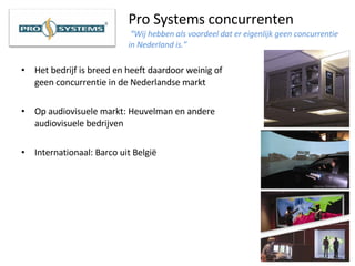 Pro Systems concurrenten   “Wij hebben als voordeel dat er eigenlijk geen concurrentie in Nederland is.” Het bedrijf is breed en heeft daardoor weinig of geen concurrentie in de Nederlandse markt Op audiovisuele markt: Heuvelman en andere audiovisuele bedrijven Internationaal: Barco uit België 