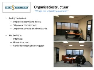Organisatiestructuur   “We zijn een vrij platte organisatie.” Bedrijf bestaat uit: 50 procent technische dienst; 30 procent commercieel; 20 procent directie en administratie. Het bedrijf is: Informeel; Goede structuur; Gemiddelde leeftijd is dertig jaar. 