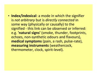 ‡ Index/indexical: a mode in which the signifier
  is not arbitrary but is directly connected in
  some way (physically or causally) to the
  signified - this link can be observed or inferred:
  e.g. 'natural signs' (smoke, thunder, footprints,
  echoes, non-synthetic odours and flavours),
  medical symptoms (pain, a rash, pulse-rate),
  measuring instruments (weathercock,
  thermometer, clock, spirit-level).
 