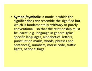 ‡ Symbol/symbolic: a mode in which the
  signifier does not resemble the signified but
  which is fundamentally arbitrary or purely
  conventional - so that the relationship must
  be learnt: e.g. language in general (plus
  specific languages, alphabetical letters,
  punctuation marks, words, phrases and
  sentences), numbers, morse code, traffic
  lights, national flags.
 