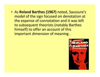 ‡ As Roland Barthes (1967) noted, Saussure's
  model of the sign focused on denotation at
  the expense of connotation and it was left
  to subsequent theorists (notably Barthes
  himself) to offer an account of this
  important dimension of meaning .
 