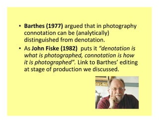 ‡ Barthes (1977) argued that in photography
  connotation can be (analytically)
  distinguished from denotation.
‡ As John Fiske (1982) puts it denotation is
  what is photographed, connotation is how
  it is photographed . Link to Barthes editing
  at stage of production we discussed.
 