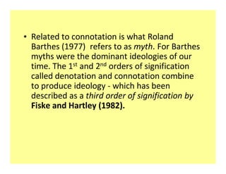 ‡ Related to connotation is what Roland
  Barthes (1977) refers to as myth. For Barthes
  myths were the dominant ideologies of our
  time. The 1st and 2nd orders of signification
  called denotation and connotation combine
  to produce ideology - which has been
  described as a third order of signification by
  Fiske and Hartley (1982).
 